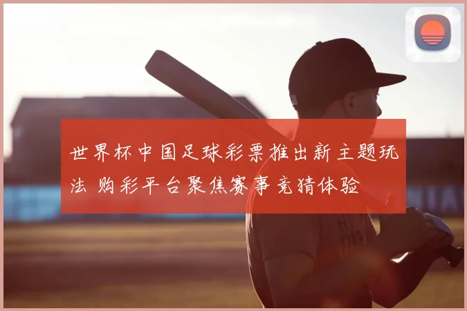 世界杯中国足球彩票推出新主题玩法 购彩平台聚焦赛事竞猜体验